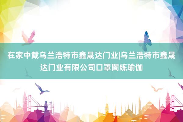 在家中戴乌兰浩特市鑫晟达门业|乌兰浩特市鑫晟达门业有限公司口罩闇练瑜伽