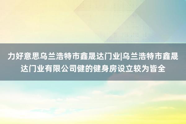 力好意思乌兰浩特市鑫晟达门业|乌兰浩特市鑫晟达门业有限公司健的健身房设立较为皆全