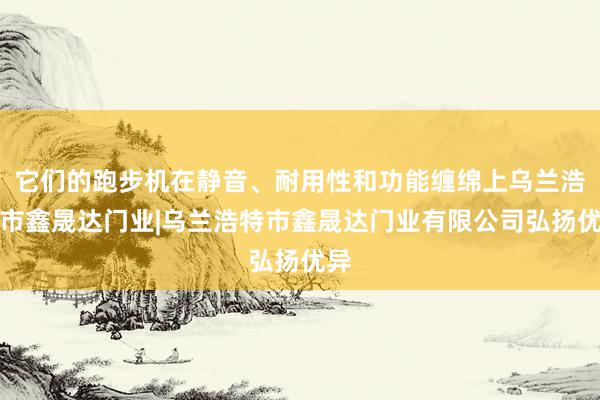 它们的跑步机在静音、耐用性和功能缠绵上乌兰浩特市鑫晟达门业|乌兰浩特市鑫晟达门业有限公司弘扬优异
