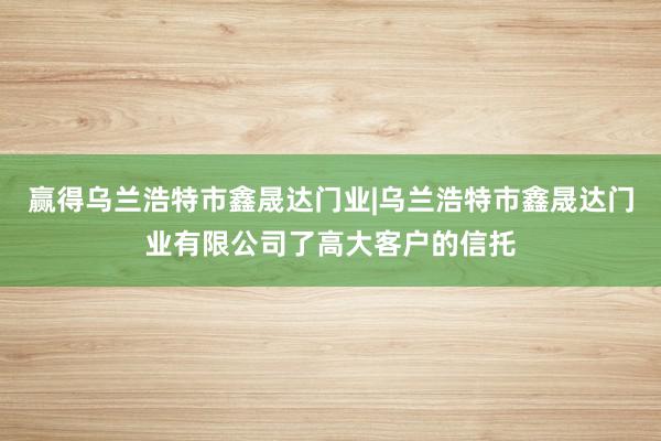 赢得乌兰浩特市鑫晟达门业|乌兰浩特市鑫晟达门业有限公司了高大客户的信托