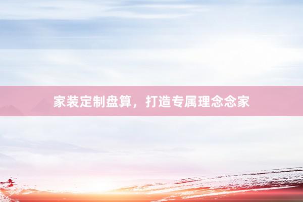 家装定制盘算，打造专属理念念家